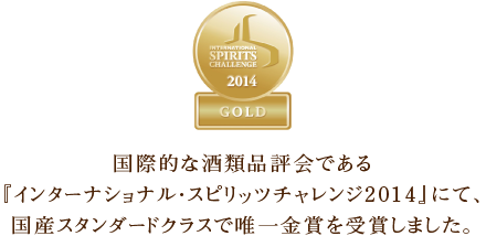 国際的な酒類品評会である『インターナショナル・スピリッツチャレンジ2014』にて、国産スタンダードクラスで唯一金賞を受賞しました。